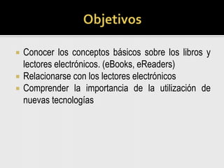 ObjetivosConocer los conceptos básicos sobre los libros y lectores electrónicos. (eBooks, eReaders)Relacionarse con los lectores electrónicosComprender la importancia de la utilización de nuevas tecnologías