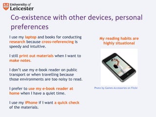 Co-existence with other devices, personal
preferences
I use my laptop and books for conducting         My reading habits are
research because cross-referencing is             highly situational
speedy and intuitive.

I still print out materials when I want to
make notes.

I don’t use my e-book reader on public
transport or when travelling because
those environments are too noisy to read.

I prefer to use my e-book reader at          Photo by Games Accessories on Flickr

home when I have a quiet time.

I use my iPhone if I want a quick check
of the materials.
 
