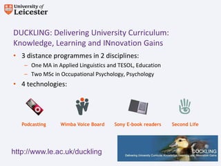 DUCKLING: Delivering University Curriculum:
Knowledge, Learning and INnovation Gains
• 3 distance programmes in 2 disciplines:
    – One MA in Applied Linguistics and TESOL, Education
    – Two MSc in Occupational Psychology, Psychology
• 4 technologies:




   Podcasting    Wimba Voice Board    Sony E-book readers   Second Life




http://www.le.ac.uk/duckling
 