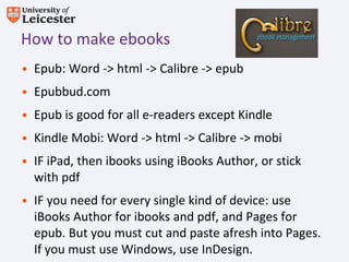 How to make ebooks
• Epub: Word -> html -> Calibre -> epub
• Epubbud.com
• Epub is good for all e-readers except Kindle
• Kindle Mobi: Word -> html -> Calibre -> mobi
• IF iPad, then ibooks using iBooks Author, or stick
  with pdf
• IF you need for every single kind of device: use
  iBooks Author for ibooks and pdf, and Pages for
  epub. But you must cut and paste afresh into Pages.
  If you must use Windows, use InDesign.
 