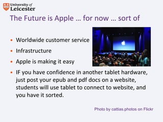 The Future is Apple … for now … sort of

• Worldwide customer service
• Infrastructure
• Apple is making it easy
• IF you have confidence in another tablet hardware,
  just post your epub and pdf docs on a website,
  students will use tablet to connect to website, and
  you have it sorted.

                                Photo by cattias.photos on Flickr
 