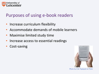 Purposes of using e-book readers
•   Increase curriculum flexibility
•   Accommodate demands of mobile learners
•   Maximise limited study time
•   Increase access to essential readings
•   Cost-saving




                                     Photo by Irish Typepad on Flickr
 