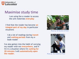 Maximise study time
     I am using the e-reader to access
     the unit materials everyday


 I find that the reader has become an
 integral part of my day in particular
 situations                                         Photo by Ed Yourdon on Flickr


   I do a lot of readings during transit
   and waiting periods from my e-
   book reader

I've also gotten into the habit of carrying
my reader with me everywhere, and if
I'm in a situation where I'm waiting for
20 minutes I will automatically open
the reader.                                   Photo by Ton Zijlstra on Flickr
 