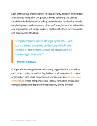 10Service Management in a DevOps World
Each of these five areas: change, release, security, support and incident
are explored in detail in this paper. A key to achieving the desired
capabilities is the focus on breaking dependencies to allow for loosely
coupled systems and structures; observe Conway’s Law that tells us that
any organization will design systems that look like their communication
and organization structure.
Compare how an organization with many large silos that pass off to
each other creates monolithic ‘big balls of mud’, compared to how an
organization with small, autonomous teams creates a microservices
architecture where components are loosely connected and can be
changed, tested and deployed independently of one another.
“Organizations which design systems … are
constrained to produce designs which are
copies of the communication structures of
these organizations.”
- Melvin Conway
 