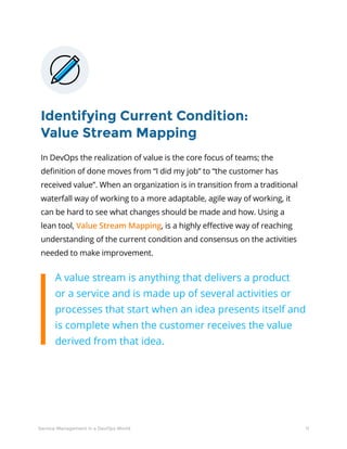 11Service Management in a DevOps World
Identifying Current Condition:
Value Stream Mapping
In DevOps the realization of value is the core focus of teams; the
definition of done moves from “I did my job” to “the customer has
received value”. When an organization is in transition from a traditional
waterfall way of working to a more adaptable, agile way of working, it
can be hard to see what changes should be made and how. Using a
lean tool, Value Stream Mapping, is a highly effective way of reaching
understanding of the current condition and consensus on the activities
needed to make improvement.
A value stream is anything that delivers a product
or a service and is made up of several activities or
processes that start when an idea presents itself and
is complete when the customer receives the value
derived from that idea.
 