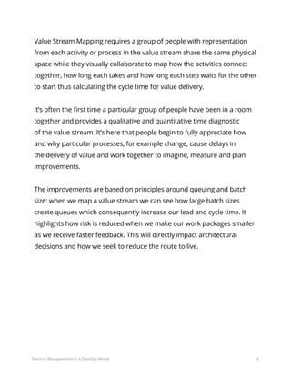 12Service Management in a DevOps World
Value Stream Mapping requires a group of people with representation
from each activity or process in the value stream share the same physical
space while they visually collaborate to map how the activities connect
together, how long each takes and how long each step waits for the other
to start thus calculating the cycle time for value delivery.
It’s often the first time a particular group of people have been in a room
together and provides a qualitative and quantitative time diagnostic
of the value stream. It’s here that people begin to fully appreciate how
and why particular processes, for example change, cause delays in
the delivery of value and work together to imagine, measure and plan
improvements.
The improvements are based on principles around queuing and batch
size: when we map a value stream we can see how large batch sizes
create queues which consequently increase our lead and cycle time. It
highlights how risk is reduced when we make our work packages smaller
as we receive faster feedback. This will directly impact architectural
decisions and how we seek to reduce the route to live.
 