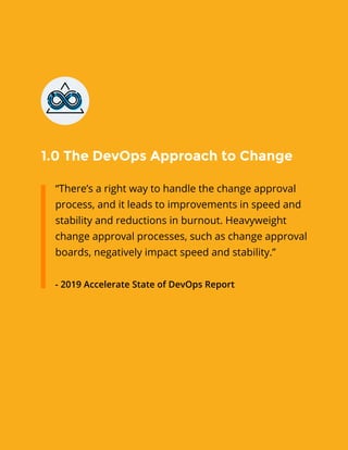 1.0 The DevOps Approach to Change
“There’s a right way to handle the change approval
process, and it leads to improvements in speed and
stability and reductions in burnout. Heavyweight
change approval processes, such as change approval
boards, negatively impact speed and stability.”
- 2019 Accelerate State of DevOps Report
 