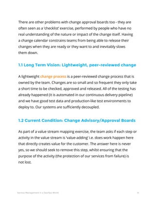 14Service Management in a DevOps World
There are other problems with change approval boards too - they are
often seen as a ‘checklist’ exercise, performed by people who have no
real understanding of the nature or impact of the change itself. Having
a change calendar constrains teams from being able to release their
changes when they are ready or they want to and inevitably slows
them down.
A lightweight change process is a peer-reviewed change process that is
owned by the team. Changes are so small and so frequent they only take
a short time to be checked, approved and released. All of the testing has
already happened (it is automated in our continuous delivery pipeline)
and we have good test data and production-like test environments to
deploy to. Our systems are sufficiently decoupled.
As part of a value stream mapping exercise, the team asks if each step or
activity in the value stream is ‘value-adding’ i.e. does work happen here
that directly creates value for the customer. The answer here is never
yes, so we should seek to remove this step, whilst ensuring that the
purpose of the activity (the protection of our services from failure) is
not lost.
1.1 Long Term Vision: Lightweight, peer-reviewed change
1.2 Current Condition: Change Advisory/Approval Boards
 