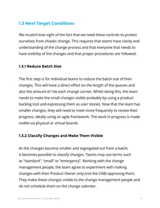 15Service Management in a DevOps World
We mustn’t lose sight of the fact that we need these controls to protect
ourselves from chaotic change. This requires that teams have clarity and
understanding of the change process and that everyone that needs to
have visibility of the changes and that proper procedures are followed.
1.3.1 Reduce Batch Size
The first step is for individual teams to reduce the batch size of their
changes. This will have a direct effect on the length of the queues and
also the amount of risk each change carries. Whilst doing this, the team
needs to make the small changes visible probably by using a product
backlog tool and expressing them as user stories. Now that the team has
smaller changes, they will need to meet more frequently to review their
progress, ideally using an agile framework. The work in progress is made
visible via physical or virtual boards.
1.3.2 Classify Changes and Make Them Visible
As the changes become smaller and segregated out from a batch,
it becomes possible to classify changes. Teams may use terms such
as “standard”, “small” or “emergency”. Working with the change
management people, the team agree to experiment with making
changes with their Product Owner only (not the CAB) approving them.
They make these changes visible to the change management people and
do not schedule them on the change calendar.
1.3 Next Target Conditions
 