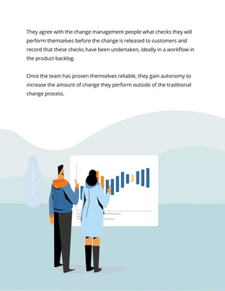 16Service Management in a DevOps World
They agree with the change management people what checks they will
perform themselves before the change is released to customers and
record that these checks have been undertaken, ideally in a workflow in
the product backlog.
Once the team has proven themselves reliable, they gain autonomy to
increase the amount of change they perform outside of the traditional
change process.
 