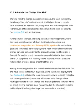17Service Management in a DevOps World
1.3.3 Automate the Change ‘Checklist’
Working with the change management people, the team can identify
the change ‘checklist’ and automate it. It’s likely to demand certain
tests are done, for example unit, integration and user acceptance tests.
Higher levels of fluency also include non-functional tests for security
(see section 3.0) and performance.
Having smaller changes and using trunk-based development (where
there are a small number of short-lived feature branches) in a
continuous integration and delivery (CICD) pipeline demands these
gates are completed before deployment. Peer-review of code and the
change can also be baked into the product backlog workflow; this is
fantastic for auditors, as is the version control that is the foundation
of the CICD pipeline, as it not only shows how the process steps are
followed but provides actual proof that they are.
Adding monitoring means that the team receive customer feedback fast
and have access to fast fault diagnosis. Using automated deployment
(see Section 2.0) will give the team the opportunity to instantly redeploy
last known good state (caveat: not all failures are a change failure
relating directly to the last change and this can get more complex when
we are delivering changes more frequently, but the alternative is to try
to identify which change in a large batch caused the problem).
 