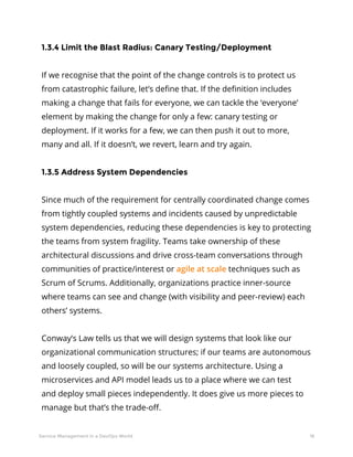 18Service Management in a DevOps World
1.3.4 Limit the Blast Radius: Canary Testing/Deployment
If we recognise that the point of the change controls is to protect us
from catastrophic failure, let’s define that. If the definition includes
making a change that fails for everyone, we can tackle the ‘everyone’
element by making the change for only a few: canary testing or
deployment. If it works for a few, we can then push it out to more,
many and all. If it doesn’t, we revert, learn and try again.
1.3.5 Address System Dependencies
Since much of the requirement for centrally coordinated change comes
from tightly coupled systems and incidents caused by unpredictable
system dependencies, reducing these dependencies is key to protecting
the teams from system fragility. Teams take ownership of these
architectural discussions and drive cross-team conversations through
communities of practice/interest or agile at scale techniques such as
Scrum of Scrums. Additionally, organizations practice inner-source
where teams can see and change (with visibility and peer-review) each
others’ systems.
Conway’s Law tells us that we will design systems that look like our
organizational communication structures; if our teams are autonomous
and loosely coupled, so will be our systems architecture. Using a
microservices and API model leads us to a place where we can test
and deploy small pieces independently. It does give us more pieces to
manage but that’s the trade-off.
 