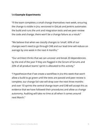 19Service Management in a DevOps World
1.4 Example Experiments
“If the team completes a small change themselves next week, ensuring
the change is visible in Jira, versioned in GitLab and Jenkins automates
the build and runs the unit and integration tests and we peer-review
the code and change, there won’t be a change failure as a result.”
“We believe that when we classify changes to ‘small’, 60% of our
changes won’t need to go through CAB and our lead time will reduce on
average by one week in the next 4 months.”
“Our architect thinks that we can uncover and break 20 dependencies
by the end of the year if they are flagged in the Scrum of Scrums and
20% of all product teams’ sprint is allocated to this activity.”
“I hypothesize that if we create a workflow in Jira this week that won’t
allow a build to go green until the tests are passed and peer-review is
complete, our change fail rate will drop over the next three months
and over 10 sprints the central change team and CAB will accept this as
evidence that we have followed their procedures and allow us change
autonomy. Auditing will take no time at all when it comes around
next March.”
 