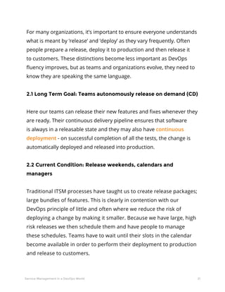 21Service Management in a DevOps World
For many organizations, it’s important to ensure everyone understands
what is meant by ‘release’ and ‘deploy’ as they vary frequently. Often
people prepare a release, deploy it to production and then release it
to customers. These distinctions become less important as DevOps
fluency improves, but as teams and organizations evolve, they need to
know they are speaking the same language.
2.1 Long Term Goal: Teams autonomously release on demand (CD)
Here our teams can release their new features and fixes whenever they
are ready. Their continuous delivery pipeline ensures that software
is always in a releasable state and they may also have continuous
deployment - on successful completion of all the tests, the change is
automatically deployed and released into production.
2.2 Current Condition: Release weekends, calendars and
managers
Traditional ITSM processes have taught us to create release packages;
large bundles of features. This is clearly in contention with our
DevOps principle of little and often where we reduce the risk of
deploying a change by making it smaller. Because we have large, high
risk releases we then schedule them and have people to manage
these schedules. Teams have to wait until their slots in the calendar
become available in order to perform their deployment to production
and release to customers.
 