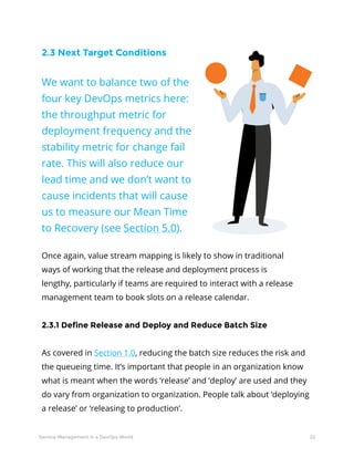 22Service Management in a DevOps World
2.3 Next Target Conditions
We want to balance two of the
four key DevOps metrics here:
the throughput metric for
deployment frequency and the
stability metric for change fail
rate. This will also reduce our
lead time and we don’t want to
cause incidents that will cause
us to measure our Mean Time
to Recovery (see Section 5.0).
Once again, value stream mapping is likely to show in traditional
ways of working that the release and deployment process is
lengthy, particularly if teams are required to interact with a release
management team to book slots on a release calendar.
2.3.1 Define Release and Deploy and Reduce Batch Size
As covered in Section 1.0, reducing the batch size reduces the risk and
the queueing time. It’s important that people in an organization know
what is meant when the words ‘release’ and ‘deploy’ are used and they
do vary from organization to organization. People talk about ‘deploying
a release’ or ‘releasing to production’.
 
