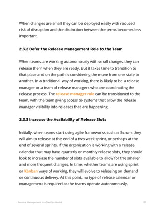 23Service Management in a DevOps World
When changes are small they can be deployed easily with reduced
risk of disruption and the distinction between the terms becomes less
important.
2.3.2 Defer the Release Management Role to the Team
When teams are working autonomously with small changes they can
release them when they are ready. But it takes time to transition to
that place and on the path is considering the move from one state to
another. In a traditional way of working, there is likely to be a release
manager or a team of release managers who are coordinating the
release process. The release manager role can be transitioned to the
team, with the team giving access to systems that allow the release
manager visibility into releases that are happening.
2.3.3 Increase the Availability of Release Slots
Initially, when teams start using agile frameworks such as Scrum, they
will aim to release at the end of a two week sprint, or perhaps at the
end of several sprints. If the organization is working with a release
calendar that may have quarterly or monthly release slots, they should
look to increase the number of slots available to allow for the smaller
and more frequent changes. In time, whether teams are using sprint
or Kanban ways of working, they will evolve to releasing on demand
or continuous delivery. At this point, no type of release calendar or
management is required as the teams operate autonomously.
 