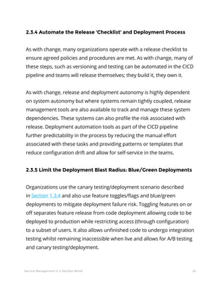 24Service Management in a DevOps World
2.3.4 Automate the Release ‘Checklist’ and Deployment Process
As with change, many organizations operate with a release checklist to
ensure agreed policies and procedures are met. As with change, many of
these steps, such as versioning and testing can be automated in the CICD
pipeline and teams will release themselves; they build it, they own it.
As with change, release and deployment autonomy is highly dependent
on system autonomy but where systems remain tightly coupled, release
management tools are also available to track and manage these system
dependencies. These systems can also profile the risk associated with
release. Deployment automation tools as part of the CICD pipeline
further predictability in the process by reducing the manual effort
associated with these tasks and providing patterns or templates that
reduce configuration drift and allow for self-service in the teams.
2.3.5 Limit the Deployment Blast Radius: Blue/Green Deployments
Organizations use the canary testing/deployment scenario described
in Section 1.3.4 and also use feature toggles/flags and blue/green
deployments to mitigate deployment failure risk. Toggling features on or
off separates feature release from code deployment allowing code to be
deployed to production while restricting access (through configuration)
to a subset of users. It also allows unfinished code to undergo integration
testing whilst remaining inaccessible when live and allows for A/B testing
and canary testing/deployment.
 