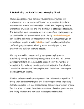 26Service Management in a DevOps World
2.3.6 Reducing the Route to Live, Leveraging Cloud
Many organizations have complex RtLs containing multiple test
environments and experience difficulties in production since these
environments are not production-like. Teams also frequently have to
share these environments and find it difficult to obtain good test data.
The factor that most commonly prevents teams from having access to
production like test environments is cost. Using cloud technologies
can ease the pain here (and research shows that using these type of
technologies (public, private, hybrid or multi) correlates with higher
performing organizations) allowing teams to easily spin up test
environments as when they are needed.
Working in small increments, using blue/green deployments,
automating testing, embedding testing in the team and Test Driven
Development (TDD) all contribute to a reduction in the number of
steps in the RtL, reducing the risk and accelerating the flow of value.
Once more, value stream mapping uncovers how much time is spent
stepping through the RtL.
TDD is a software development process that relies on the repetition of
a very short development cycle: first the developer writes an (initially
failing) automated test case that defines a desired improvement or new
function, then produces the minimum amount of code to pass that test,
and finally refactors the new code to acceptable standards.
 