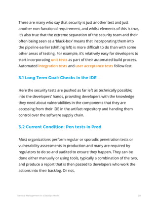 28Service Management in a DevOps World
There are many who say that security is just another test and just
another non-functional requirement, and whilst elements of this is true,
it’s also true that the extreme separation of the security team and their
often being seen as a ‘black-box’ means that incorporating them into
the pipeline earlier (shifting left) is more difficult to do than with some
other areas of testing. For example, it’s relatively easy for developers to
start incorporating unit tests as part of their automated build process.
Automated integration tests and user acceptance tests follow fast.
3.1 Long Term Goal: Checks in the IDE
Here the security tests are pushed as far left as technically possible;
into the developers’ hands, providing developers with the knowledge
they need about vulnerabilities in the components that they are
accessing from their IDE in the artifact repository and handing them
control over the software supply chain.
3.2 Current Condition: Pen tests in Prod
Most organizations perform regular or sporadic penetration tests or
vulnerability assessments in production and many are required by
regulators to do so and audited to ensure they happen. They can be
done either manually or using tools, typically a combination of the two,
and produce a report that is then passed to developers who work the
actions into their backlog. Or not.
 