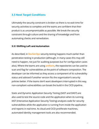 29Service Management in a DevOps World
3.3 Next Target Conditions
Ultimately the security constraint is broken so there is no wait time for
security activities to complete and the teams are confident that their
product is as uncompromisable as possible. We break the security
constraint through culture and the sharing of knowledge and from
automating checks and remediation.
3.3.1 Shifting Left and Automation
As described, in DevSecOps security testing happens much earlier than
penetration testing in production (although, in many cases this may still
need to happen, not just for auditing purposes but for configuration cases
also). Where the teams are using artifacts, the repositories can be used to
scan and flag for vulnerabilities at the point of software composition. The
developer can be informed as they access a component of its vulnerability
status and advised if another version fits the organization’s security
policies better. If the teams don’t want developers interrupted in this way,
non-compliant vulnerabilities can break the build in the CICD pipeline.
Static and Dynamic Application Security Testing (SAST and DAST) are
also used to test the source code and the application when its running.
IAST (Interactive Application Security Testing) analyzes code for security
vulnerabilities while the application is running from inside the application
and reports in real-time. As cloud and CICD proliferate machines,
automated identity management tools are also recommended.
 