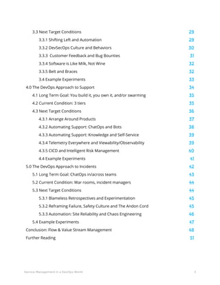 3Service Management in a DevOps World
3.3 Next Target Conditions	 29
3.3.1 Shifting Left and Automation	 29
3.3.2 DevSecOps Culture and Behaviors	 30
3.3.3 Customer Feedback and Bug Bounties	 31
3.3.4 Software is Like Milk, Not Wine	 32
3.3.5 Belt and Braces	 32
3.4 Example Experiments	 33
4.0 The DevOps Approach to Support	 34
4.1 Long Term Goal: You build it, you own it, and/or swarming	 35
4.2 Current Condition: 3 tiers	 35
4.3 Next Target Conditions	 36
4.3.1 Arrange Around Products	 37
4.3.2 Automating Support: ChatOps and Bots	 38
4.3.3 Automating Support: Knowledge and Self-Service	 39
4.3.4 Telemetry Everywhere and Viewability/Observability	 39
4.3.5 CICD and Intelligent Risk Management	 40
4.4 Example Experiments	 41
5.0 The DevOps Approach to Incidents	 42
5.1 Long Term Goal: ChatOps in/across teams	 43
5.2 Current Condition: War rooms, incident managers	 44
5.3 Next Target Conditions	 44
5.3.1 Blameless Retrospectives and Experimentation	 45
5.3.2 Reframing Failure, Safety Culture and The Andon Cord	 45
5.3.3 Automation: Site Reliability and Chaos Engineering	 46
5.4 Example Experiments	 47
Conclusion: Flow & Value Stream Management	 48
Further Reading	 51
 
