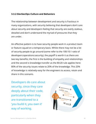 30Service Management in a DevOps World
3.3.2 DevSecOps Culture and Behaviors
The relationship between development and security is fractious in
many organizations, with security believing that developers don’t care
about security and developers feeling that security are overly zealous,
detailed and don’t understand the myriad of pressures that they
are under.
An effective pattern is to have security people work in a product team
or feature squad on a temporary basis. Whilst there may not be a lot
of security people to go around (some refer to the 100:10:1 ratio of
developers:operations:security), the payoff is worth it as there are
two key benefits; the first is the building of empathy and relationships
and the second is knowledge transfer as the 80:20 rule applies here:
80% of the security issues relate to 20% of the knowledge. This 20%
of knowledge is relatively easy for the engineers to access, retain and
share in this scenario.
Developers do care about
security, since they care
deeply about their code,
particularly when they
are transitioned to a
‘you build it, you own it’
way of working.
 