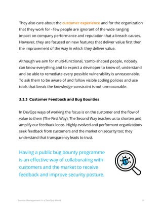 31Service Management in a DevOps World
They also care about the customer experience and for the organization
that they work for - few people are ignorant of the wide ranging
impact on company performance and reputation that a breach causes.
However, they are focused on new features that deliver value first then
the improvement of the way in which they deliver value.
Although we aim for multi-functional, ‘comb’-shaped people, nobody
can know everything and to expect a developer to know of, understand
and be able to remediate every possible vulnerability is unreasonable.
To ask them to be aware of and follow visible coding policies and use
tools that break the knowledge constraint is not unreasonable.
3.3.3 Customer Feedback and Bug Bounties
In DevOps ways of working the focus is on the customer and the flow of
value to them (The First Way). The Second Way teaches us to shorten and
amplify our feedback loops. Highly evolved and performant organizations
seek feedback from customers and the market on security too; they
understand that transparency leads to trust.
Having a public bug bounty programme
is an effective way of collaborating with
customers and the market to receive
feedback and improve security posture.
 