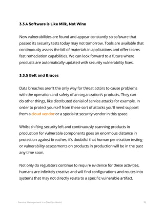 32Service Management in a DevOps World
3.3.4 Software is Like Milk, Not Wine
New vulnerabilities are found and appear constantly so software that
passed its security tests today may not tomorrow. Tools are available that
continuously assess the bill of materials in applications and offer teams
fast remediation capabilities. We can look forward to a future where
products are automatically updated with security vulnerability fixes.
3.3.5 Belt and Braces
Data breaches aren’t the only way for threat actors to cause problems
with the operation and safety of an organization’s products. They can
do other things, like distributed denial of service attacks for example. In
order to protect yourself from these sort of attacks you’ll need support
from a cloud vendor or a specialist security vendor in this space.
Whilst shifting security left and continuously scanning products in
production for vulnerable components goes an enormous distance in
protection against breaches, it’s doubtful that human penetration testing
or vulnerability assessments on products in production will be in the past
any time soon.
Not only do regulators continue to require evidence for these activities,
humans are infinitely creative and will find configurations and routes into
systems that may not directly relate to a specific vulnerable artifact.
 