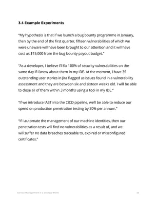 33Service Management in a DevOps World
3.4 Example Experiments
“My hypothesis is that if we launch a bug bounty programme in January,
then by the end of the first quarter, fifteen vulnerabilities of which we
were unaware will have been brought to our attention and it will have
cost us $15,000 from the bug bounty payout budget.”
“As a developer, I believe I’ll fix 100% of security vulnerabilities on the
same day if I know about them in my IDE. At the moment, I have 35
outstanding user stories in Jira flagged as issues found in a vulnerability
assessment and they are between six and sixteen weeks old. I will be able
to close all of them within 3 months using a tool in my IDE.”
“If we introduce IAST into the CICD pipeline, we’ll be able to reduce our
spend on production penetration testing by 30% per annum.”
“If I automate the management of our machine identities, then our
penetration tests will find no vulnerabilities as a result of, and we
will suffer no data breaches traceable to, expired or misconfigured
certificates.”
 