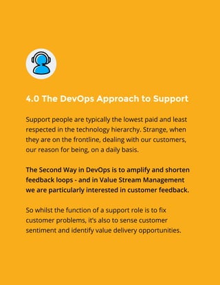 Support people are typically the lowest paid and least
respected in the technology hierarchy. Strange, when
they are on the frontline, dealing with our customers,
our reason for being, on a daily basis.
The Second Way in DevOps is to amplify and shorten
feedback loops - and in Value Stream Management
we are particularly interested in customer feedback.
So whilst the function of a support role is to fix
customer problems, it’s also to sense customer
sentiment and identify value delivery opportunities.
4.0 The DevOps Approach to Support
 