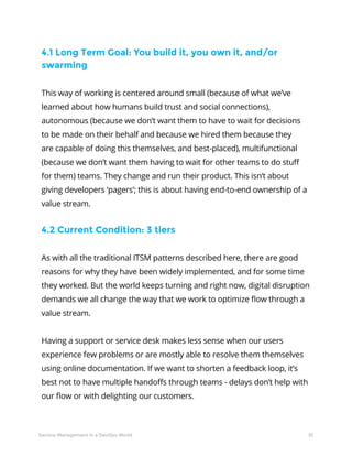35Service Management in a DevOps World
4.1 Long Term Goal: You build it, you own it, and/or
swarming
This way of working is centered around small (because of what we’ve
learned about how humans build trust and social connections),
autonomous (because we don’t want them to have to wait for decisions
to be made on their behalf and because we hired them because they
are capable of doing this themselves, and best-placed), multifunctional
(because we don’t want them having to wait for other teams to do stuff
for them) teams. They change and run their product. This isn’t about
giving developers ‘pagers’; this is about having end-to-end ownership of a
value stream.
4.2 Current Condition: 3 tiers
As with all the traditional ITSM patterns described here, there are good
reasons for why they have been widely implemented, and for some time
they worked. But the world keeps turning and right now, digital disruption
demands we all change the way that we work to optimize flow through a
value stream.
Having a support or service desk makes less sense when our users
experience few problems or are mostly able to resolve them themselves
using online documentation. If we want to shorten a feedback loop, it’s
best not to have multiple handoffs through teams - delays don’t help with
our flow or with delighting our customers.
 