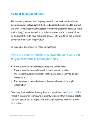 36Service Management in a DevOps World
4.3 Next Target Conditions
Tiers create queues of work in progress which we seek to minimize as
queuing creates delays. Whilst the tiered approach is intended to ‘protect’
the ‘best’ (read: most expensive) staff from trivial customer issues (is there
such a thing?), when we seek to put the customer at the center of all we
do and want them to have optimized service, why would we put our best
people at the back of the process?
So instead of streaming, we move to swarming.
There are several models organizations work with, but
they all follow these broad principles:
• There should be no tiered support teams or hierarchy
• There should be no escalations from one team to another
• The issues should move directly to the person most likely to be able
to resolve it
• The person who takes the issue is the one who sees it through
to resolution
Swarming isn’t solely for Severity 1 issues or incidents (see Section 5.0 for
more); it establishes teams whose priority to ensure that the issue gets to
the right person as fast as possible and that it receives attention as soon
as possible.
 