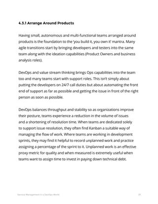 37Service Management in a DevOps World
4.3.1 Arrange Around Products
Having small, autonomous and multi-functional teams arranged around
products is the foundation to the ‘you build it, you own it’ mantra. Many
agile transitions start by bringing developers and testers into the same
team along with the ideation capabilities (Product Owners and business
analysis roles).
DevOps and value stream thinking brings Ops capabilities into the team
too and many teams start with support roles. This isn’t simply about
putting the developers on 24/7 call duties but about automating the front
end of support as far as possible and getting the issue in front of the right
person as soon as possible.
DevOps balances throughput and stability so as organizations improve
their posture, teams experience a reduction in the volume of issues
and a shortening of resolution time. When teams are dedicated solely
to support issue resolution, they often find Kanban a suitable way of
managing the flow of work. Where teams are working in development
sprints, they may find it helpful to record unplanned work and practice
assigning a percentage of the sprint to it. Unplanned work is an effective
proxy metric for quality and when measured is extremely useful when
teams want to assign time to invest in paying down technical debt.
 