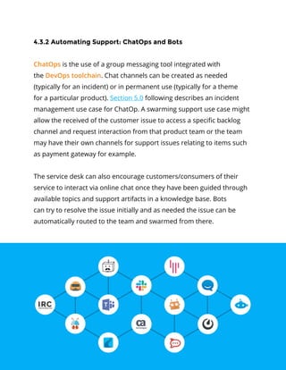 38Service Management in a DevOps World
4.3.2 Automating Support: ChatOps and Bots
ChatOps is the use of a group messaging tool integrated with
the DevOps toolchain. Chat channels can be created as needed
(typically for an incident) or in permanent use (typically for a theme
for a particular product). Section 5.0 following describes an incident
management use case for ChatOp. A swarming support use case might
allow the received of the customer issue to access a specific backlog
channel and request interaction from that product team or the team
may have their own channels for support issues relating to items such
as payment gateway for example.
The service desk can also encourage customers/consumers of their
service to interact via online chat once they have been guided through
available topics and support artifacts in a knowledge base. Bots
can try to resolve the issue initially and as needed the issue can be
automatically routed to the team and swarmed from there.
 