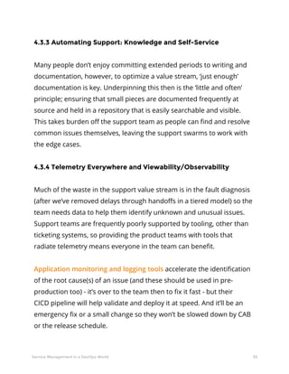 39Service Management in a DevOps World
4.3.3 Automating Support: Knowledge and Self-Service
Many people don’t enjoy committing extended periods to writing and
documentation, however, to optimize a value stream, ‘just enough’
documentation is key. Underpinning this then is the ‘little and often’
principle; ensuring that small pieces are documented frequently at
source and held in a repository that is easily searchable and visible.
This takes burden off the support team as people can find and resolve
common issues themselves, leaving the support swarms to work with
the edge cases.
4.3.4 Telemetry Everywhere and Viewability/Observability
Much of the waste in the support value stream is in the fault diagnosis
(after we’ve removed delays through handoffs in a tiered model) so the
team needs data to help them identify unknown and unusual issues.
Support teams are frequently poorly supported by tooling, other than
ticketing systems, so providing the product teams with tools that
radiate telemetry means everyone in the team can benefit.
Application monitoring and logging tools accelerate the identification
of the root cause(s) of an issue (and these should be used in pre-
production too) - it’s over to the team then to fix it fast - but their
CICD pipeline will help validate and deploy it at speed. And it’ll be an
emergency fix or a small change so they won’t be slowed down by CAB
or the release schedule.
 
