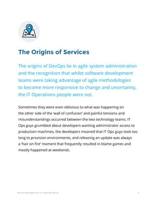 4Service Management in a DevOps World
The Origins of Services
The origins of DevOps lie in agile system administration
and the recognition that whilst software development
teams were taking advantage of agile methodologies
to become more responsive to change and uncertainty,
the IT Operations people were not.
Sometimes they were even oblivious to what was happening on
the other side of the ‘wall of confusion’ and painful tensions and
misunderstandings occurred between the two technology teams: IT
Ops guys grumbled about developers wanting administrator access to
production machines, the developers moaned that IT Ops guys took too
long to provision environments, and releasing an update was always
a ‘hair on fire’ moment that frequently resulted in blame games and
mostly happened at weekends.
 