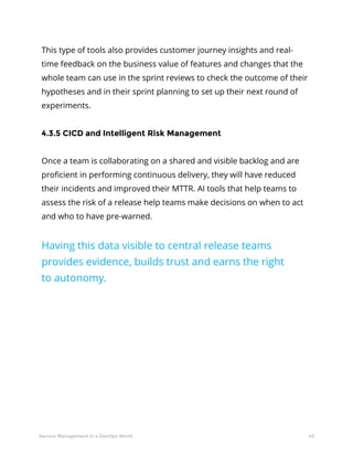 40Service Management in a DevOps World
This type of tools also provides customer journey insights and real-
time feedback on the business value of features and changes that the
whole team can use in the sprint reviews to check the outcome of their
hypotheses and in their sprint planning to set up their next round of
experiments.
4.3.5 CICD and Intelligent Risk Management
Once a team is collaborating on a shared and visible backlog and are
proficient in performing continuous delivery, they will have reduced
their incidents and improved their MTTR. AI tools that help teams to
assess the risk of a release help teams make decisions on when to act
and who to have pre-warned.
Having this data visible to central release teams
provides evidence, builds trust and earns the right
to autonomy.
 