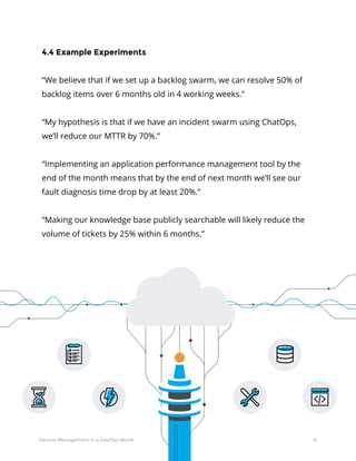41Service Management in a DevOps World
4.4 Example Experiments
“We believe that if we set up a backlog swarm, we can resolve 50% of
backlog items over 6 months old in 4 working weeks.”
“My hypothesis is that if we have an incident swarm using ChatOps,
we’ll reduce our MTTR by 70%.”
“Implementing an application performance management tool by the
end of the month means that by the end of next month we’ll see our
fault diagnosis time drop by at least 20%.”
“Making our knowledge base publicly searchable will likely reduce the
volume of tickets by 25% within 6 months.”
 