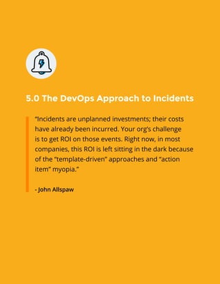 5.0 The DevOps Approach to Incidents
“Incidents are unplanned investments; their costs
have already been incurred. Your org’s challenge
is to get ROI on those events. Right now, in most
companies, this ROI is left sitting in the dark because
of the “template-driven” approaches and “action
item” myopia.”
- John Allspaw
 