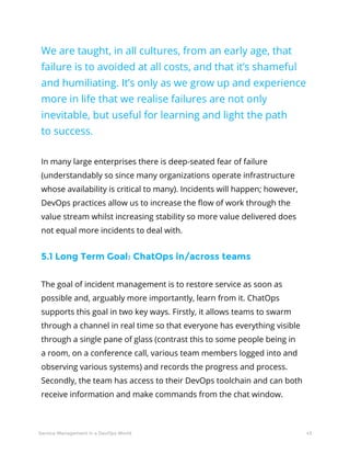 43Service Management in a DevOps World
We are taught, in all cultures, from an early age, that
failure is to avoided at all costs, and that it’s shameful
and humiliating. It’s only as we grow up and experience
more in life that we realise failures are not only
inevitable, but useful for learning and light the path
to success.
In many large enterprises there is deep-seated fear of failure
(understandably so since many organizations operate infrastructure
whose availability is critical to many). Incidents will happen; however,
DevOps practices allow us to increase the flow of work through the
value stream whilst increasing stability so more value delivered does
not equal more incidents to deal with.
5.1 Long Term Goal: ChatOps in/across teams
The goal of incident management is to restore service as soon as
possible and, arguably more importantly, learn from it. ChatOps
supports this goal in two key ways. Firstly, it allows teams to swarm
through a channel in real time so that everyone has everything visible
through a single pane of glass (contrast this to some people being in
a room, on a conference call, various team members logged into and
observing various systems) and records the progress and process.
Secondly, the team has access to their DevOps toolchain and can both
receive information and make commands from the chat window.
 
