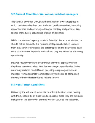 44Service Management in a DevOps World
5.2 Current Condition: War rooms, incident managers
The cultural driver for DevOps is the creation of a working space in
which people can be their best and most productive selves; removing
risk of burnout and nurturing autonomy, mastery and purpose. ‘War
rooms’ immediately set a sense of crisis and conflict.
Whilst the sense of urgency should a Severity 1 issue or incident occur
should not be diminished, a number of steps can be taken to move
from a place where incidents are catastrophic and to be avoided at all
costs to one where impact is minimal and they are valued as a learning
opportunity.
DevOps regularly seeks to decentralize activities, especially when
they have been centralized in order to manage dependencies. Since
autonomy reduces handoffs and queueing, assigning an incident
manager from a separate team because systems are so complex, is
unlikely to be the fastest way to restore service.
5.3 Next Target Conditions
Ultimately the volume of incidents, or at least the time spent dealing
with them, should be as close to nil as possible since they are the main
disruptor of the delivery of planned work or value to the customer.
 