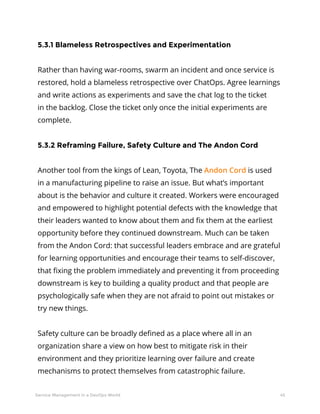 45Service Management in a DevOps World
5.3.1 Blameless Retrospectives and Experimentation
Rather than having war-rooms, swarm an incident and once service is
restored, hold a blameless retrospective over ChatOps. Agree learnings
and write actions as experiments and save the chat log to the ticket
in the backlog. Close the ticket only once the initial experiments are
complete.
5.3.2 Reframing Failure, Safety Culture and The Andon Cord
Another tool from the kings of Lean, Toyota, The Andon Cord is used
in a manufacturing pipeline to raise an issue. But what’s important
about is the behavior and culture it created. Workers were encouraged
and empowered to highlight potential defects with the knowledge that
their leaders wanted to know about them and fix them at the earliest
opportunity before they continued downstream. Much can be taken
from the Andon Cord: that successful leaders embrace and are grateful
for learning opportunities and encourage their teams to self-discover,
that fixing the problem immediately and preventing it from proceeding
downstream is key to building a quality product and that people are
psychologically safe when they are not afraid to point out mistakes or
try new things.
Safety culture can be broadly defined as a place where all in an
organization share a view on how best to mitigate risk in their
environment and they prioritize learning over failure and create
mechanisms to protect themselves from catastrophic failure.
 