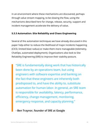 46Service Management in a DevOps World
In an environment where these mechanisms are discovered, perhaps
through value stream mapping, to be slowing the flow, using the
mechanisms described here for change, release, security, support and
incident management accelerate the delivery of value.
5.3.3 Automation: Site Reliability and Chaos Engineering
Several of the automation techniques we have already discussed in this
paper help either to reduce the likelihood of major incidents happening
(CICD, limited blast radius) or make them more manageable (telemetry,
ChatOps, automated deployment). Organizations also look to Site
Reliability Engineering (SRE) to improve their stability posture.
“SRE is fundamentally doing work that has historically
been done by an operations team, but using
engineers with software expertise and banking on
the fact that these engineers are inherently both
predisposed to, and have the ability to, substitute
automation for human labor. In general, an SRE team
is responsible for availability, latency, performance,
efficiency, change management, monitoring,
emergency response, and capacity planning.”
- Ben Traynor, founder of SRE at Google
 