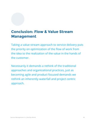 48Service Management in a DevOps World
Conclusion: Flow & Value Stream
Management
Taking a value stream approach to service delivery puts
the priority on optimization of the flow of work from
the idea to the realization of the value in the hands of
the customer.
Necessarily it demands a rethink of the traditional
approaches and organizational practices, just as
becoming agile and product focused demands we
rethink an inherently waterfall and project centric
approach.
 
