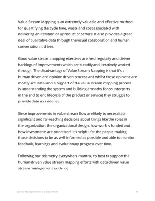 49Service Management in a DevOps World
Value Stream Mapping is an extremely valuable and effective method
for quantifying the cycle time, waste and cost associated with
delivering an iteration of a product or service. It also provides a great
deal of qualitative data through the visual collaboration and human
conversation it drives.
Good value stream mapping exercises are held regularly and deliver
backlogs of improvements which are steadily and iteratively worked
through. The disadvantage of Value Stream Mapping is that it’s a
human driven and opinion driven process and whilst those opinions are
mostly accurate (and a big part of the value stream mapping process
is understanding the system and building empathy for counterparts
in the end to end lifecycle of the product or service) they struggle to
provide data as evidence.
Since improvements in value stream flow are likely to necessitate
significant and far-reaching decisions about things like the roles in
the organization, the organizational design, how work is funded and
how investments are prioritized, it’s helpful for the people making
those decisions to be as well-informed as possible and able to monitor
feedback, learnings and evolutionary progress over time.
Following our telemetry everywhere mantra, it’s best to support the
human-driven value stream mapping efforts with data-driven value
stream management evidence.
 
