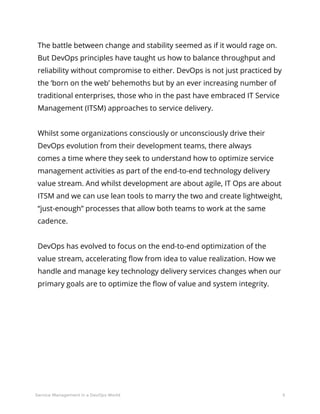 5Service Management in a DevOps World
The battle between change and stability seemed as if it would rage on.
But DevOps principles have taught us how to balance throughput and
reliability without compromise to either. DevOps is not just practiced by
the ‘born on the web’ behemoths but by an ever increasing number of
traditional enterprises, those who in the past have embraced IT Service
Management (ITSM) approaches to service delivery.
Whilst some organizations consciously or unconsciously drive their
DevOps evolution from their development teams, there always
comes a time where they seek to understand how to optimize service
management activities as part of the end-to-end technology delivery
value stream. And whilst development are about agile, IT Ops are about
ITSM and we can use lean tools to marry the two and create lightweight,
“just-enough” processes that allow both teams to work at the same
cadence.
DevOps has evolved to focus on the end-to-end optimization of the
value stream, accelerating flow from idea to value realization. How we
handle and manage key technology delivery services changes when our
primary goals are to optimize the flow of value and system integrity.
 