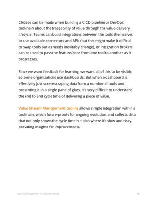 50Service Management in a DevOps World
Choices can be made when building a CICD pipeline or DevOps
toolchain about the traceability of value through the value delivery
lifecycle. Teams can build integrations between the tools themselves
or use available connectors and APIs (but this might make it difficult
to swap tools out as needs inevitably change), or integration brokers
can be used to pass the feature/code from one tool to another as it
progresses.
Since we want feedback for learning, we want all of this to be visible,
so some organizations use dashboards. But when a dashboard is
effectively just screenscraping data from a number of tools and
presenting it in a single pane of glass, it’s very difficult to understand
the end to end cycle time of delivering a piece of value.
Value Stream Management tooling allows simple integration within a
toolchain, which future-proofs for ongoing evolution, and collects data
that not only shows the cycle time but also where it’s slow and risky,
providing insights for improvements.
 