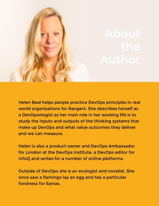 Helen Beal helps people practice DevOps principles in real
world organizations for Ranger4. She describes herself as
a DevOpsologist as her main role in her working life is to
study the inputs and outputs of the thinking systems that
make up DevOps and what value outcomes they deliver
and we can measure.
Helen is also a product owner and DevOps Ambassador
for London at the DevOps Institute, a DevOps editor for
InfoQ and writes for a number of online platforms.
Outside of DevOps she is an ecologist and novelist. She
once saw a flamingo lay an egg and has a particular
fondness for llamas.
About
the
Author
 