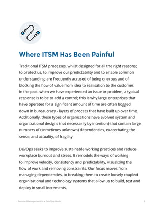 6Service Management in a DevOps World
Where ITSM Has Been Painful
Traditional ITSM processes, whilst designed for all the right reasons;
to protect us, to improve our predictability and to enable common
understanding, are frequently accused of being onerous and of
blocking the flow of value from idea to realisation to the customer.
In the past, when we have experienced an issue or problem, a typical
response is to be to add a control; this is why large enterprises that
have operated for a significant amount of time are often bogged
down in bureaucracy - layers of process that have built up over time.
Additionally, these types of organizations have evolved system and
organizational designs (not necessarily by intention) that contain large
numbers of (sometimes unknown) dependencies, exacerbating the
sense, and actuality, of fragility.
DevOps seeks to improve sustainable working practices and reduce
workplace burnout and stress. It remodels the ways of working
to improve velocity, consistency and predictability, visualizing the
flow of work and removing constraints. Our focus moves from
managing dependencies, to breaking them to create loosely coupled
organizational and technology systems that allow us to build, test and
deploy in small increments.
 
