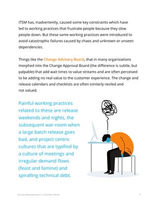 7Service Management in a DevOps World
ITSM has, inadvertently, caused some key constraints which have
led to working practices that frustrate people because they slow
people down. But these same working practices were introduced to
avoid catastrophic failures caused by chaos and unknown or unseen
dependencies.
Things like the Change Advisory Board, that in many organizations
morphed into the Change Approval Board (the difference is subtle, but
palpable) that add wait times to value streams and are often perceived
to be adding no real value to the customer experience. The change and
release calendars and checklists are often similarly reviled and
not valued.
Painful working practices
related to these are release
weekends and nights, the
subsequent war-room when
a large batch release goes
bad, and project centric
cultures that are typified by
a culture of meetings and
irregular demand flows
(feast and famine) and
spiralling technical debt.
 